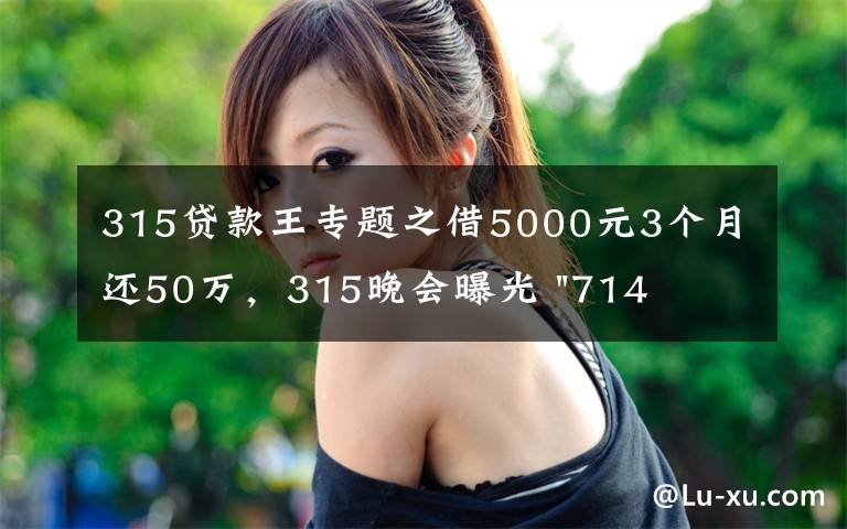315贷款王专题之借5000元3个月还50万,315晚会曝光 "714高炮"黑幕,涉及融360等多家网贷平台,中概互金股昨夜大跳水