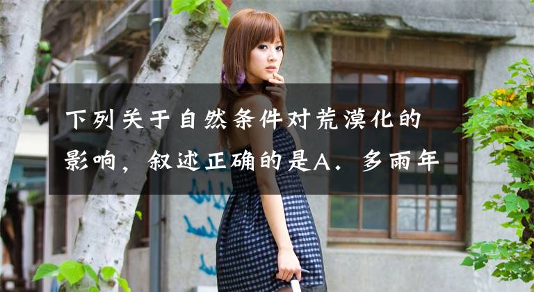 下列关于自然条件对荒漠化的影响,叙述正确的是A.多雨年份会加快土地荒漠化的进程B.山地丘陵裸露的地表有利于风沙活动C.大风天数多且集中为风沙活动提供了条件D