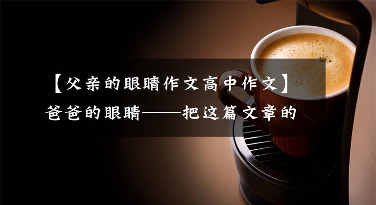 【父亲的眼睛作文高中作文】爸爸的眼睛——把这篇文章的母亲节献给爸爸。祝你永远健康幸福。