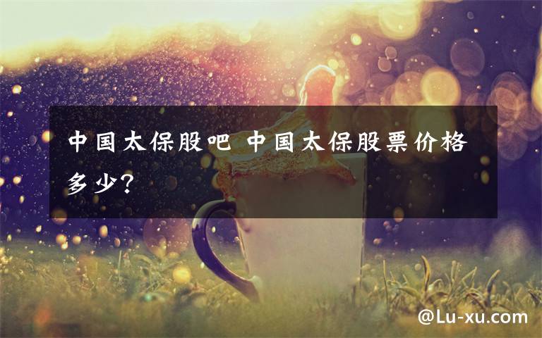 中国太保股吧 中国太保股票价格多少?