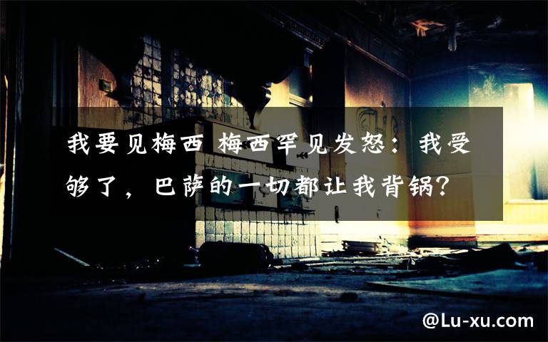 我要见梅西 梅西罕见发怒：我受够了，巴萨的一切都让我背锅？