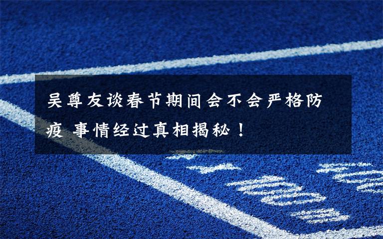 吴尊友谈春节期间会不会严格防疫 事情经过真相揭秘!