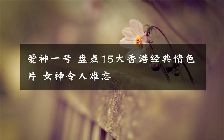 爱神一号 盘点15大香港经典情色片 女神令人难忘