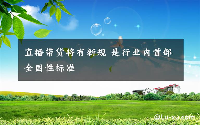 直播带货将有新规 是行业内首部全国性标准