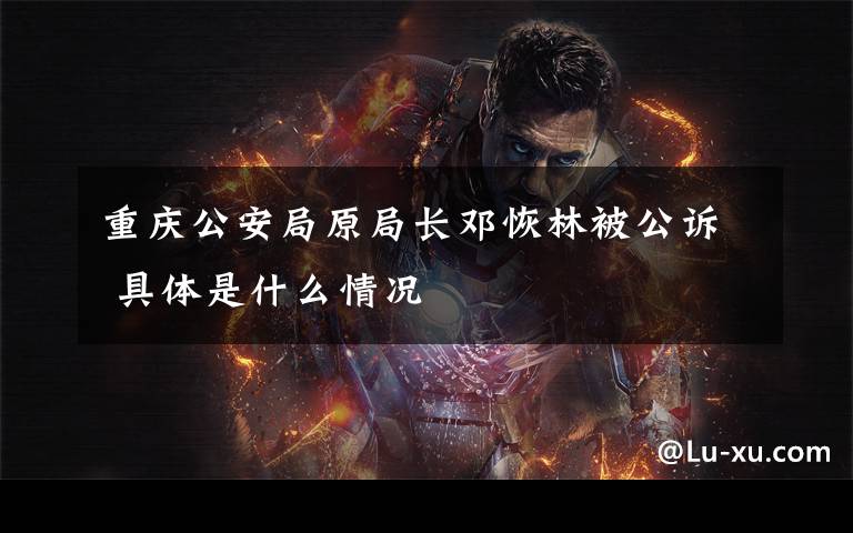 重庆公安局原局长邓恢林被公诉 具体是什么情况