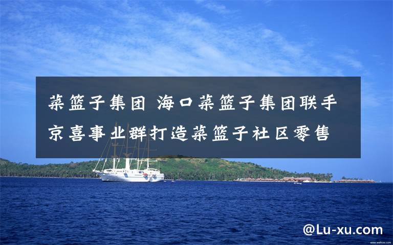 菜篮子集团 海口菜篮子集团联手京喜事业群打造菜篮子社区零售新模式