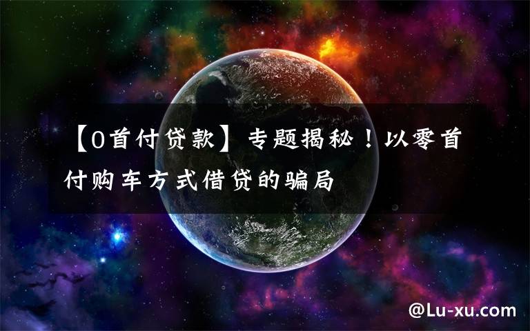 【0首付贷款】专题揭秘!以零首付购车方式借贷的骗局
