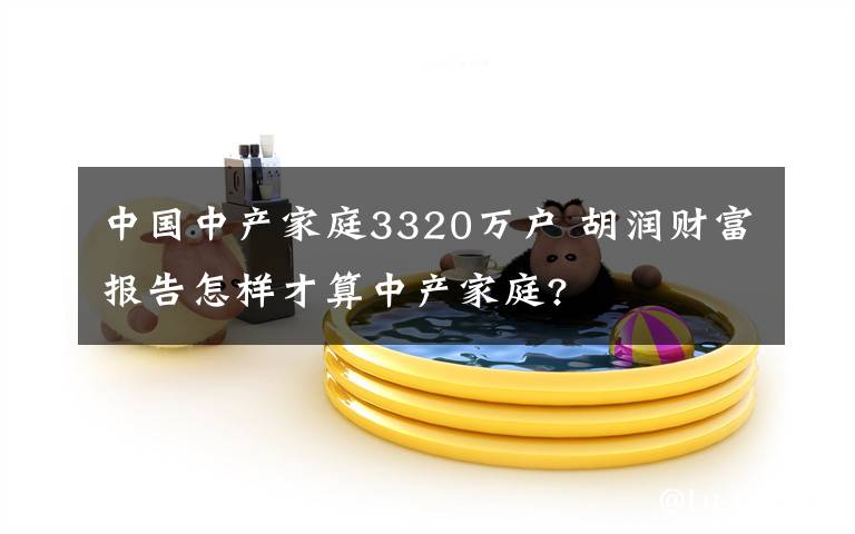 中国中产家庭3320万户 胡润财富报告怎样才算中产家庭?
