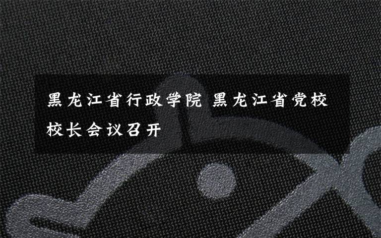 黑龙江省行政学院 黑龙江省党校校长会议召开