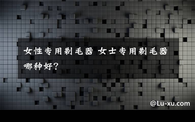 女性专用剃毛器 女士专用剃毛器哪种好?