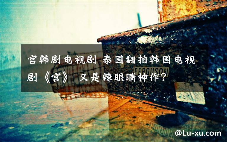 宫韩剧电视剧 泰国翻拍韩国电视剧《宫》 又是辣眼睛神作?