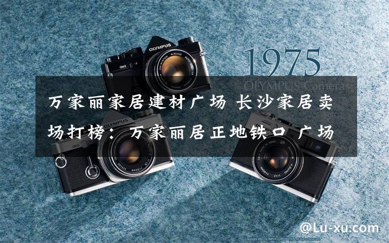 万家丽家居建材广场 长沙家居卖场打榜：万家丽居正地铁口 广场前坪停车需收费