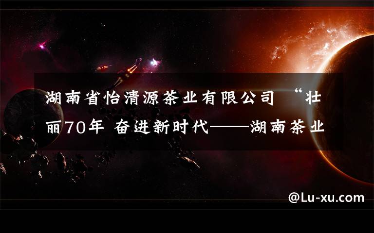 湖南省怡清源茶业有限公司 “壮丽70年 奋进新时代——湖南茶业创新领军人物”候选人公示