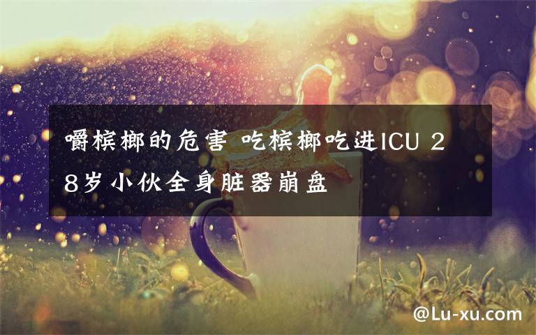 嚼槟榔的危害 吃槟榔吃进ICU 28岁小伙全身脏器崩盘