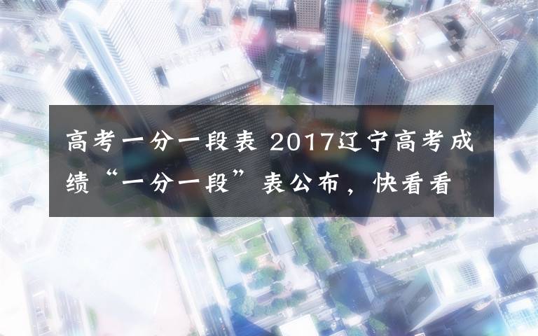 高考一分一段表 2017辽宁高考成绩“一分一段”表公布,快看看自己的排位!