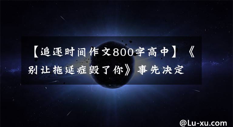 【追逐时间作文800字高中】《别让拖延症毁了你》事先决定,早期行动,重新获得人生主导权