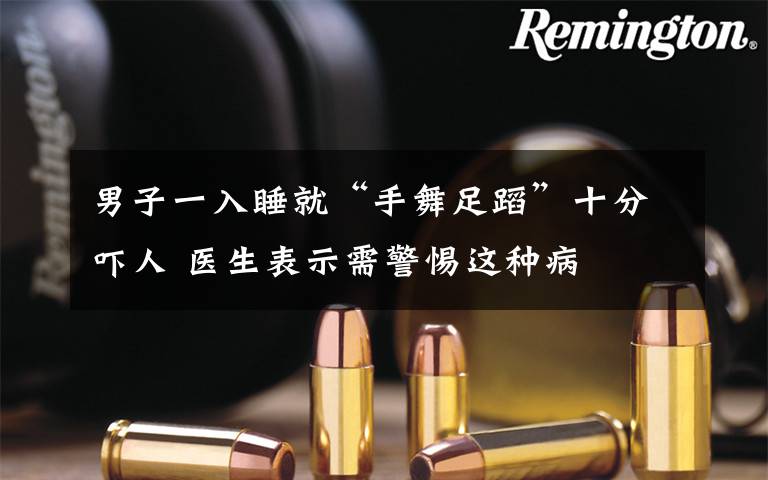 男子一入睡就“手舞足蹈”十分吓人 医生表示需警惕这种病