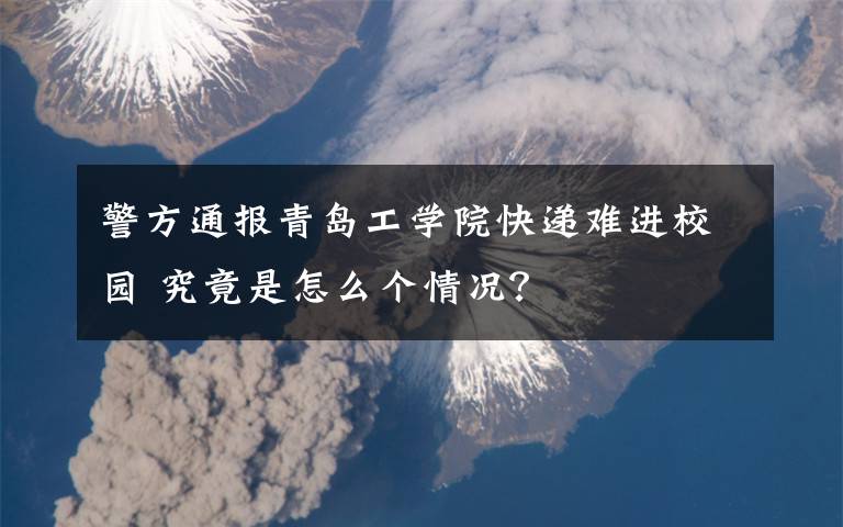警方通报青岛工学院快递难进校园 究竟是怎么个情况?
