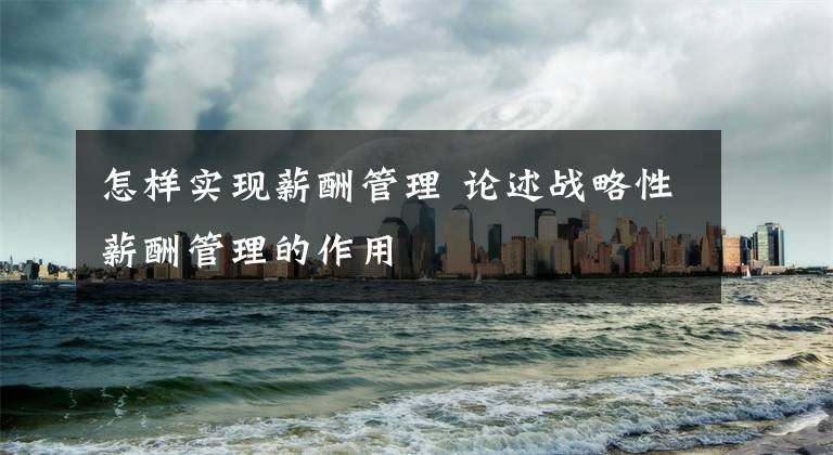 怎样实现薪酬管理 论述战略性薪酬管理的作用