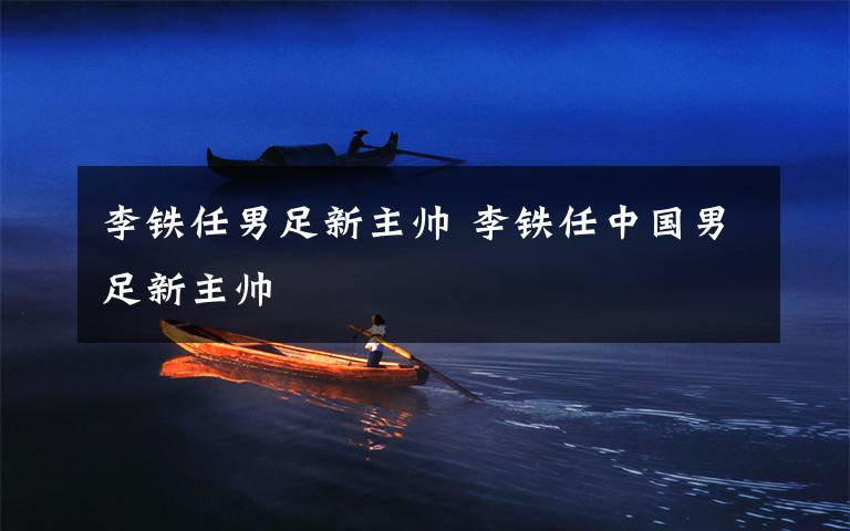 李铁任男足新主帅 李铁任中国男足新主帅