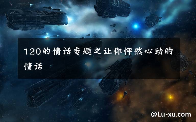 120的情话专题之让你怦然心动的情话