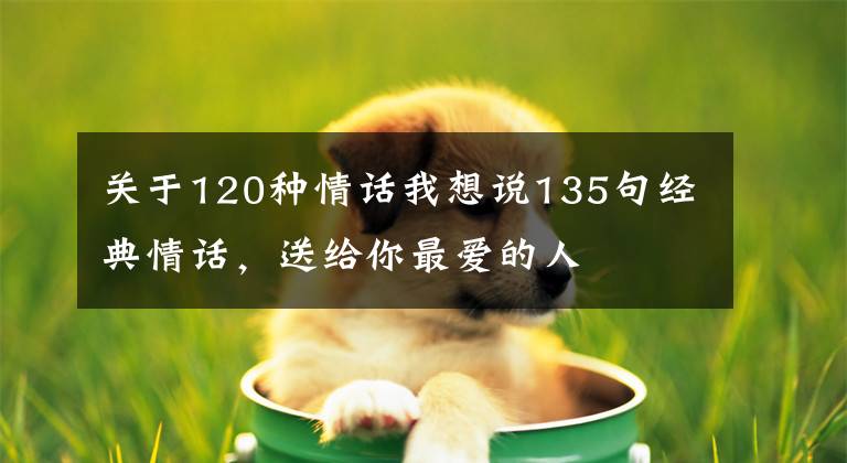关于120种情话我想说135句经典情话,送给你最爱的人