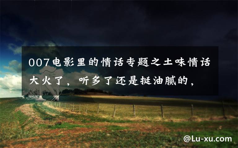 007电影里的情话专题之土味情话大火了,听多了还是挺油腻的,现在教你怎么回怼!