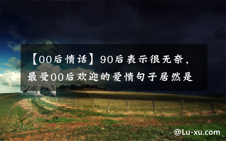 【00后情话】90后表示很无奈，最受00后欢迎的爱情句子居然是这些！