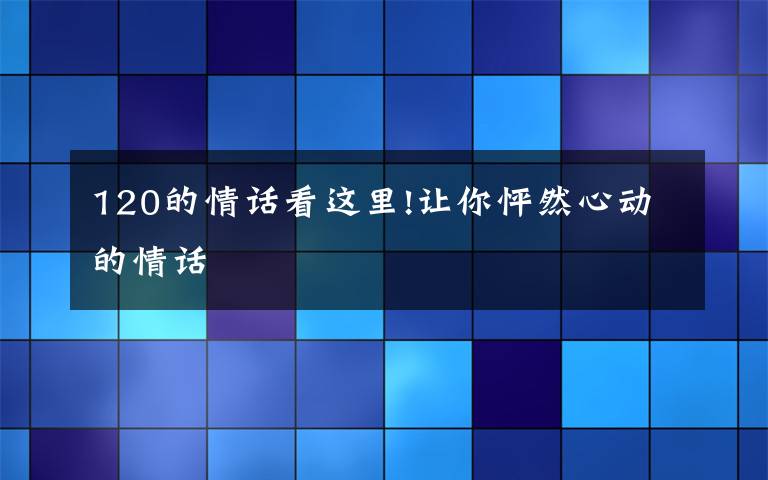 120的情话看这里!让你怦然心动的情话