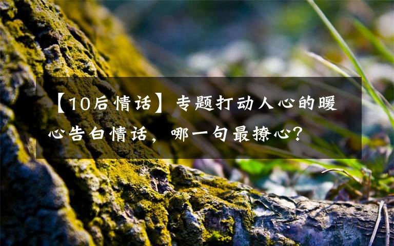 【10后情话】专题打动人心的暖心告白情话,哪一句最撩心?