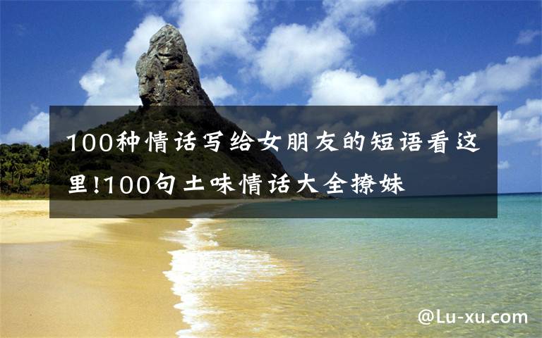 100种情话写给女朋友的短语看这里!100句土味情话大全撩妹