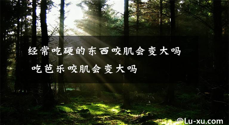 经常吃硬的东西咬肌会变大吗 吃芭乐咬肌会变大吗