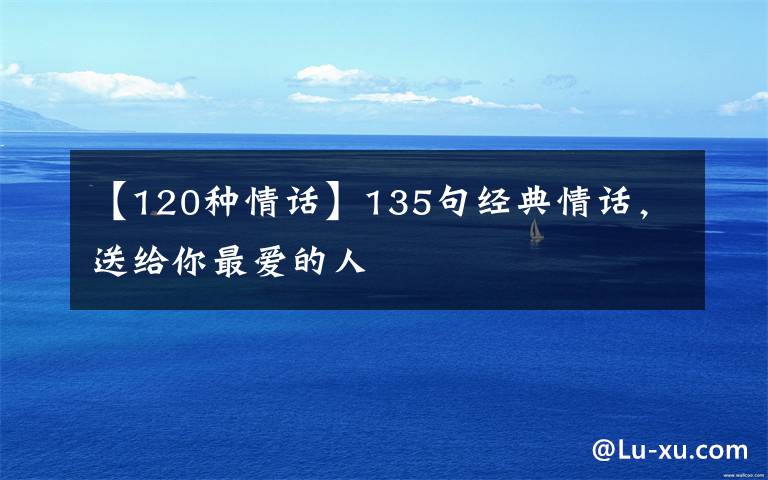 【120种情话】135句经典情话,送给你最爱的人