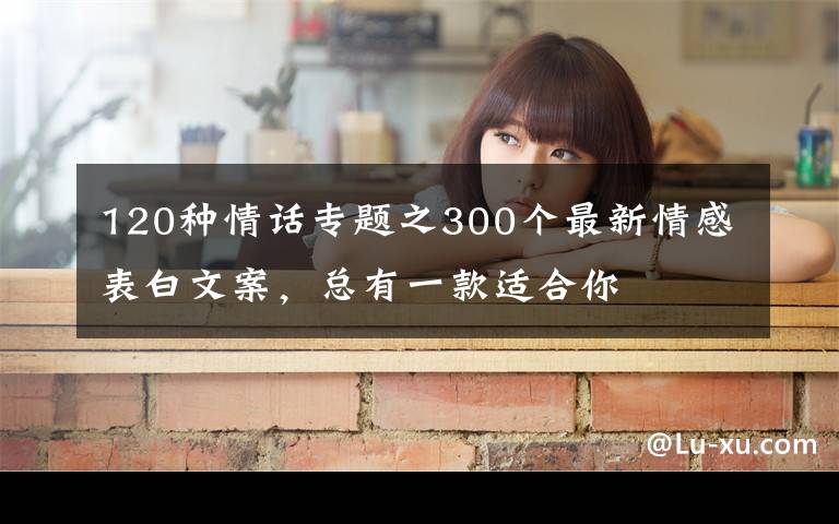 120种情话专题之300个最新情感表白文案,总有一款适合你