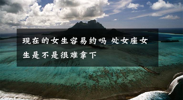 现在的女生容易约吗 处女座女生是不是很难拿下