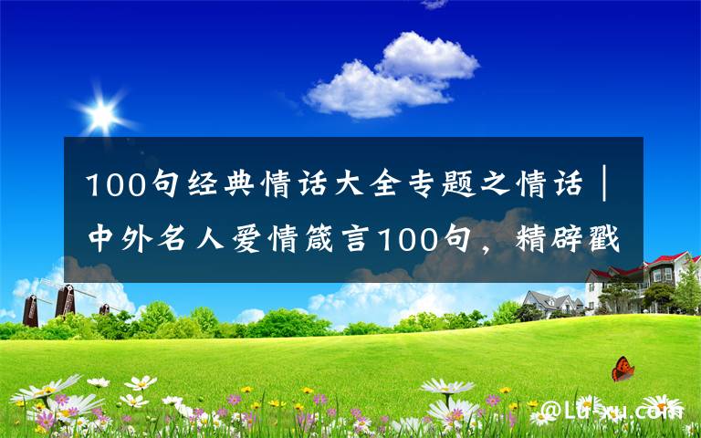 100句经典情话大全专题之情话｜中外名人爱情箴言100句，精辟戳心，让你懂得爱情真谛