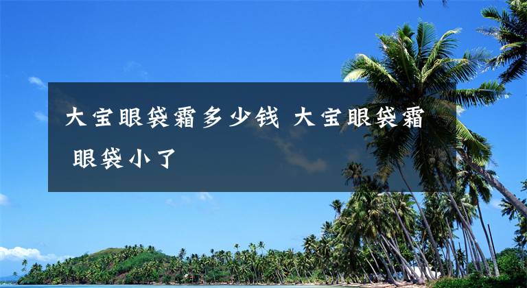 大宝眼袋霜多少钱 大宝眼袋霜 眼袋小了