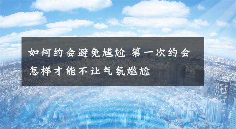 如何约会避免尴尬 第一次约会怎样才能不让气氛尴尬