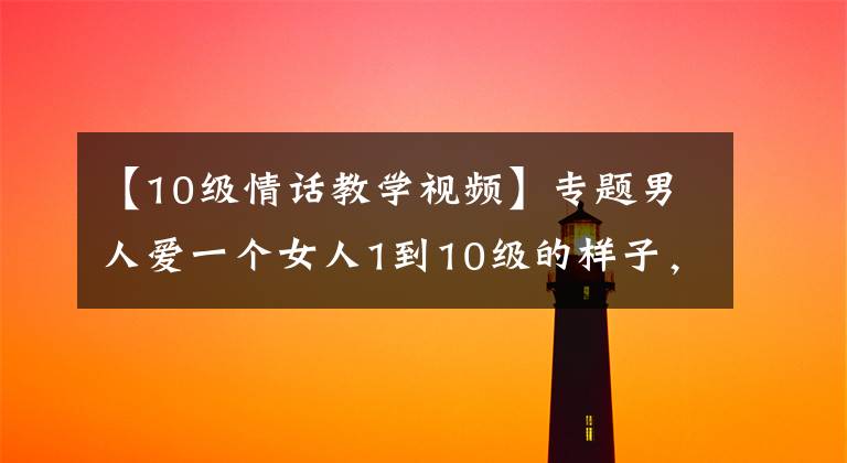 【10级情话教学视频】专题男人爱一个女人1到10级的样子,你属于第几级呢?