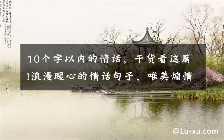 10个字以内的情话，干货看这篇!浪漫暖心的情话句子，唯美煽情！十里山河不如你，万般野心只为你