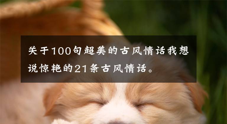 关于100句超美的古风情话我想说惊艳的21条古风情话。