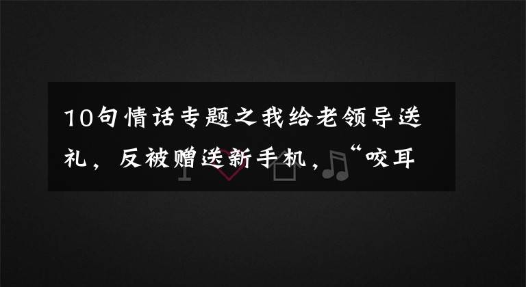 10句情话专题之我给老领导送礼,反被赠送新手机,“咬耳朵”送10句话:只做不说