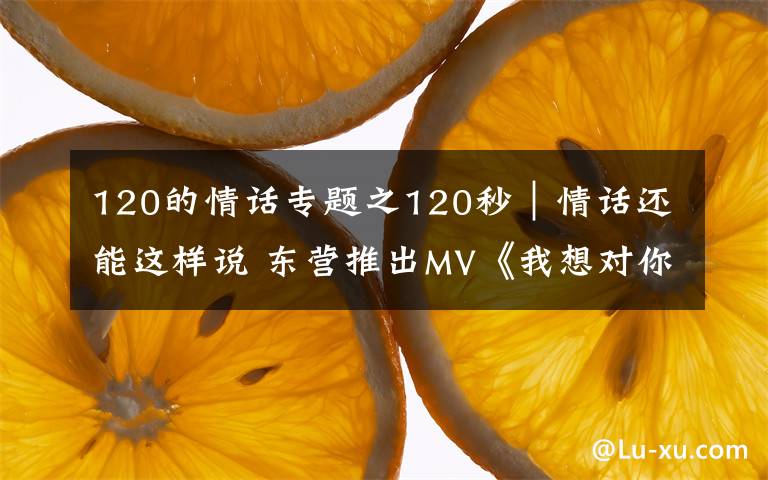 120的情话专题之120秒｜情话还能这样说 东营推出MV《我想对你说》告白武汉