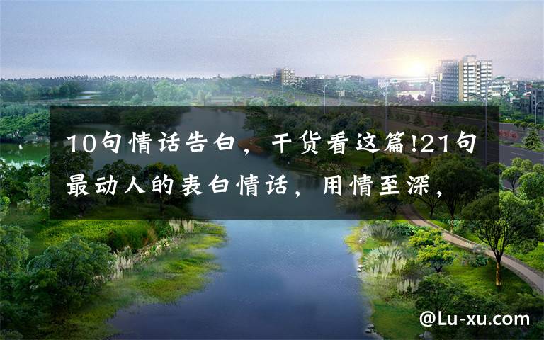 10句情话告白，干货看这篇!21句最动人的表白情话，用情至深，感人肺腑