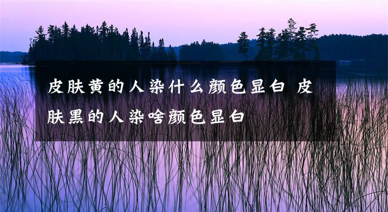 皮肤黄的人染什么颜色显白 皮肤黑的人染啥颜色显白