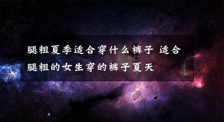 腿粗夏季适合穿什么裤子 适合腿粗的女生穿的裤子夏天