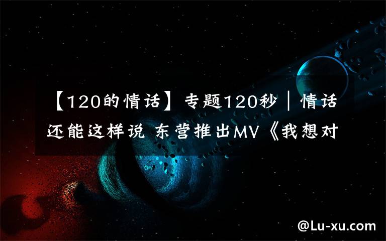 【120的情话】专题120秒|情话还能这样说 东营推出MV《我想对你说》告白武汉