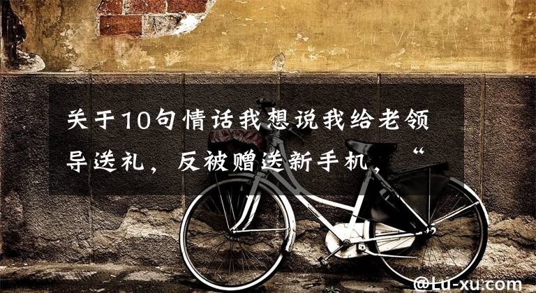 关于10句情话我想说我给老领导送礼,反被赠送新手机,“咬耳朵”送10句话:只做不说