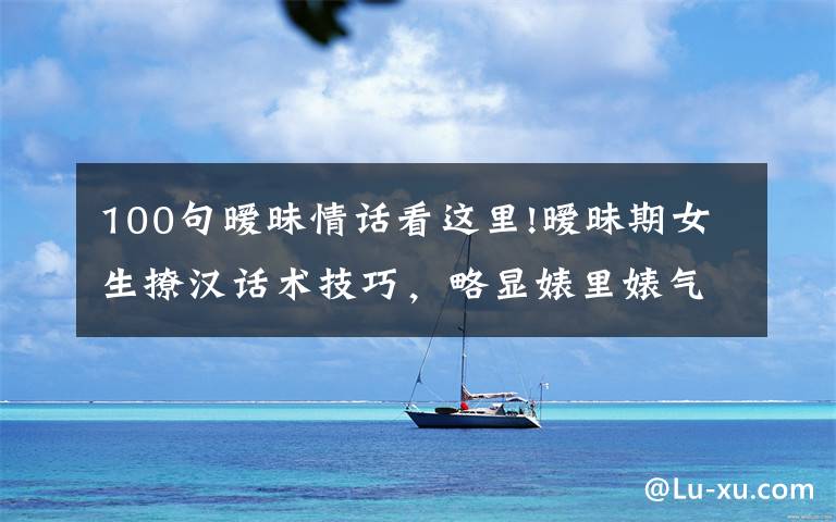 100句暧昧情话看这里!暧昧期女生撩汉话术技巧，略显婊里婊气，但很接地气…