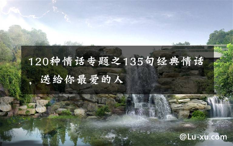 120种情话专题之135句经典情话,送给你最爱的人